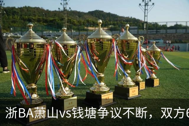 浙BA萧山vs钱塘争议不断，双方6人夺权钱塘获6罚1掷
